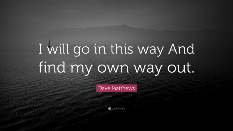Dave Matthews Quote: “I will go in this way And find my own way out.”