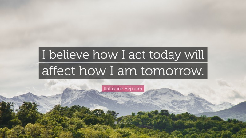 Katharine Hepburn Quote: “I believe how I act today will affect how I am tomorrow.”