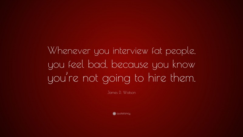 James D. Watson Quote: “Whenever you interview fat people, you feel bad, because you know you’re not going to hire them.”