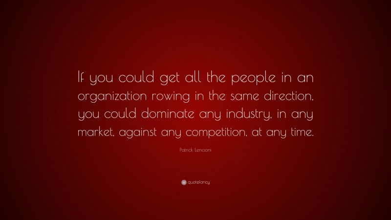 Patrick Lencioni Quote: “If you could get all the people in an organization rowing in the same direction, you could dominate any industry, in any market, against any competition, at any time.”