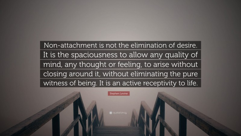 Stephen Levine Quote: “Non-attachment is not the elimination of desire. It is the spaciousness to allow any quality of mind, any thought or feeling, to arise without closing around it, without eliminating the pure witness of being. It is an active receptivity to life.”