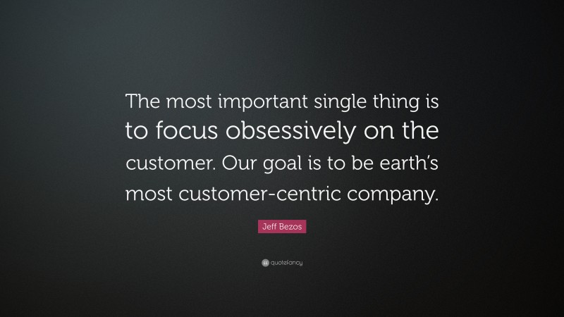 Jeff Bezos Quote: “The most important single thing is to focus obsessively on the customer. Our goal is to be earth’s most customer-centric company.”