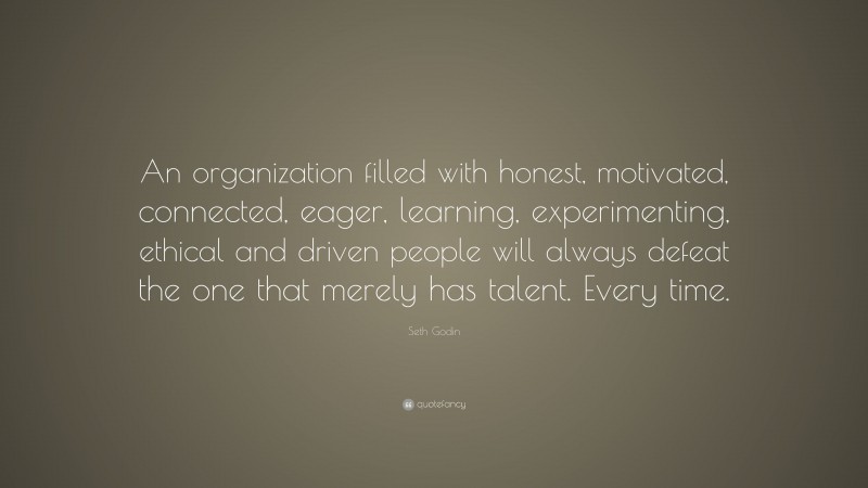 Seth Godin Quote: “An organization filled with honest, motivated, connected, eager, learning, experimenting, ethical and driven people will always defeat the one that merely has talent. Every time.”