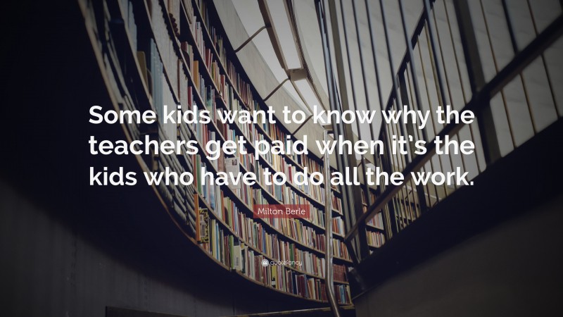 Milton Berle Quote: “Some kids want to know why the teachers get paid when it’s the kids who have to do all the work.”