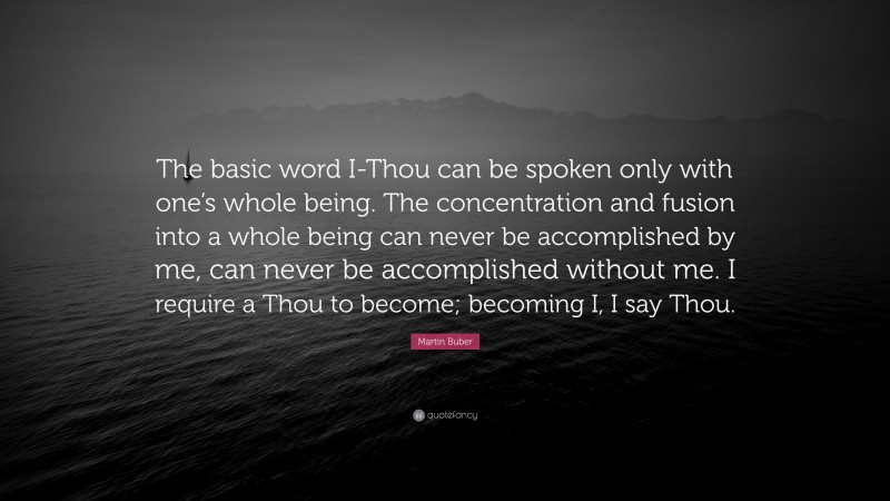 Martin Buber Quote: “The basic word I-Thou can be spoken only with one’s whole being. The concentration and fusion into a whole being can never be accomplished by me, can never be accomplished without me. I require a Thou to become; becoming I, I say Thou.”