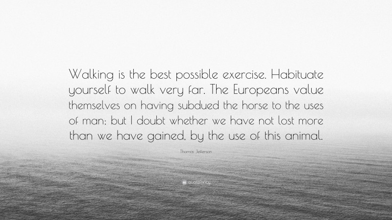 Thomas Jefferson Quote: “Walking is the best possible exercise. Habituate yourself to walk very far. The Europeans value themselves on having subdued the horse to the uses of man; but I doubt whether we have not lost more than we have gained, by the use of this animal.”