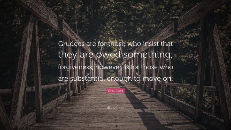 Criss Jami Quote: “Grudges are for those who insist that they are owed something; forgiveness, however, is for those who are substantial enough to move on.”