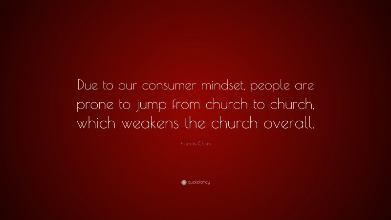 Francis Chan Quote: “Due to our consumer mindset, people are prone to jump from church to church, which weakens the church overall.”