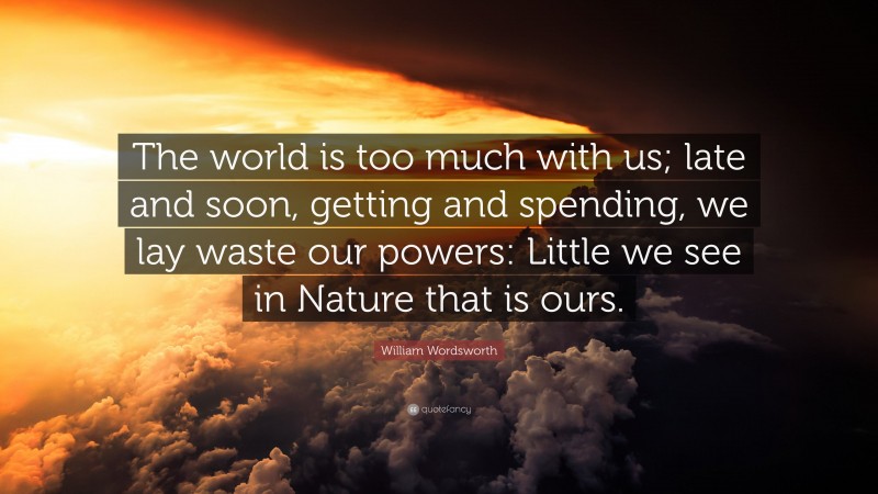 William Wordsworth Quote: “The world is too much with us; late and soon, getting and spending, we lay waste our powers: Little we see in Nature that is ours.”