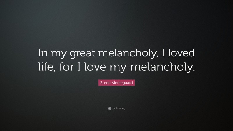 Soren Kierkegaard Quote: “In my great melancholy, I loved life, for I love my melancholy.”