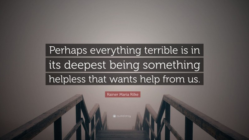 Rainer Maria Rilke Quote: “Perhaps everything terrible is in its deepest being something helpless that wants help from us.”