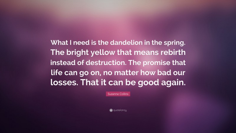 Suzanne Collins Quote: “What I need is the dandelion in the spring. The bright yellow that means rebirth instead of destruction. The promise that life can go on, no matter how bad our losses. That it can be good again.”