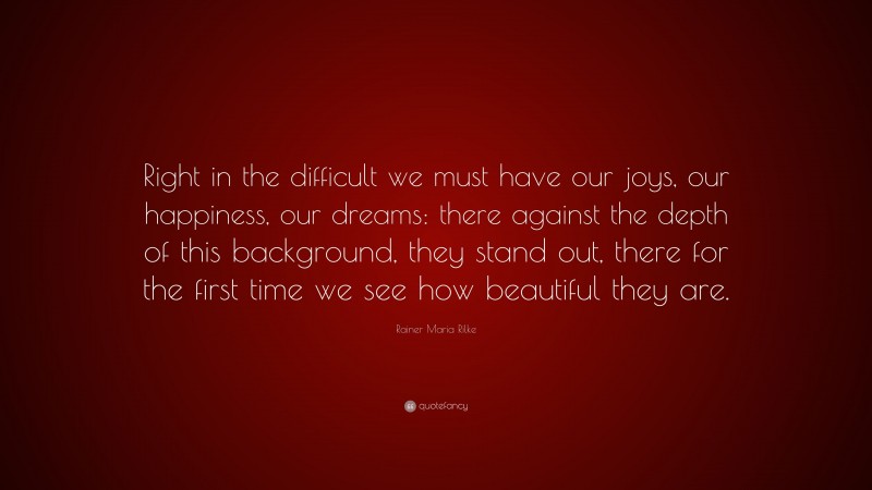 Rainer Maria Rilke Quote: “Right in the difficult we must have our joys, our happiness, our dreams: there against the depth of this background, they stand out, there for the first time we see how beautiful they are.”