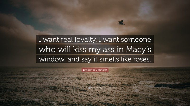 Lyndon B. Johnson Quote: “I want real loyalty. I want someone who will kiss my ass in Macy’s window, and say it smells like roses.”