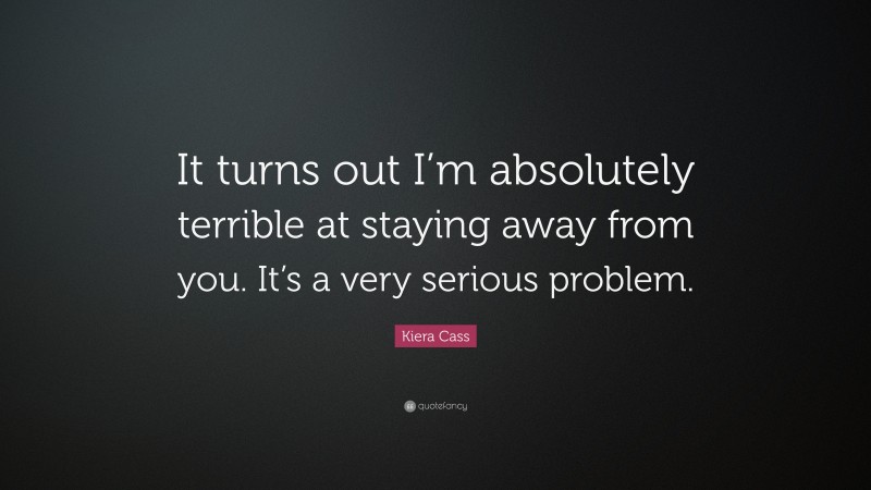Kiera Cass Quote: “It turns out I’m absolutely terrible at staying away from you. It’s a very serious problem.”