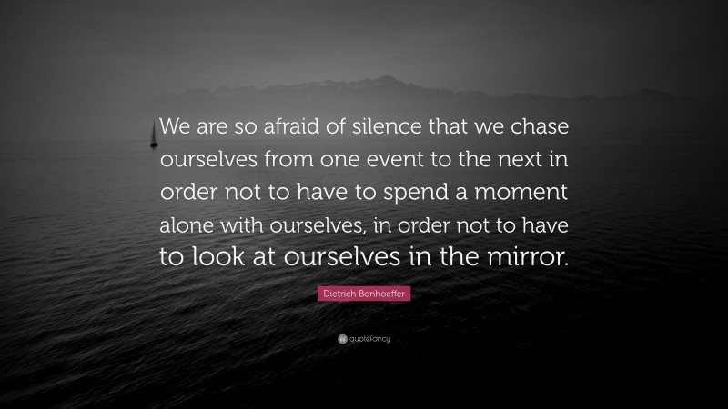 Dietrich Bonhoeffer Quote: “We are so afraid of silence that we chase ourselves from one event to the next in order not to have to spend a moment alone with ourselves, in order not to have to look at ourselves in the mirror.”
