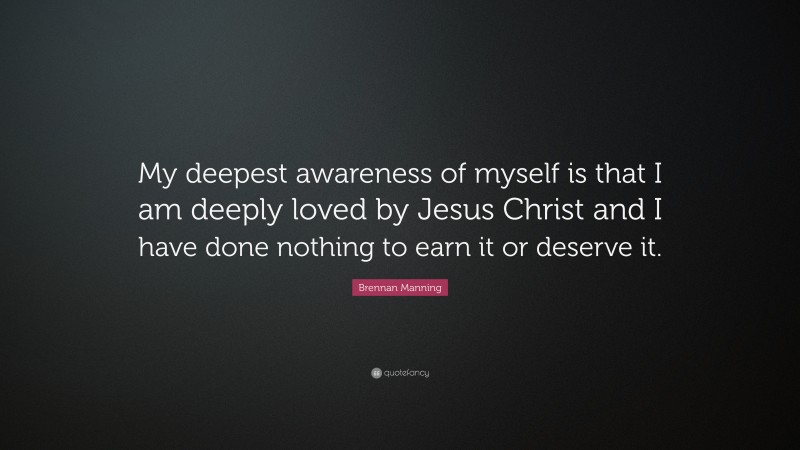 Brennan Manning Quote: “My deepest awareness of myself is that I am deeply loved by Jesus Christ and I have done nothing to earn it or deserve it.”