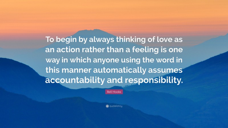 Bell Hooks Quote: “To begin by always thinking of love as an action rather than a feeling is one way in which anyone using the word in this manner automatically assumes accountability and responsibility.”