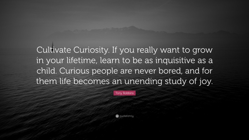 Tony Robbins Quote: “Cultivate Curiosity. If you really want to grow in your lifetime, learn to be as inquisitive as a child. Curious people are never bored, and for them life becomes an unending study of joy.”