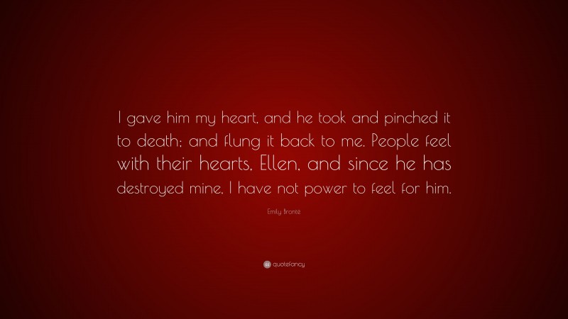 Emily Brontë Quote: “I gave him my heart, and he took and pinched it to death; and flung it back to me. People feel with their hearts, Ellen, and since he has destroyed mine, I have not power to feel for him.”