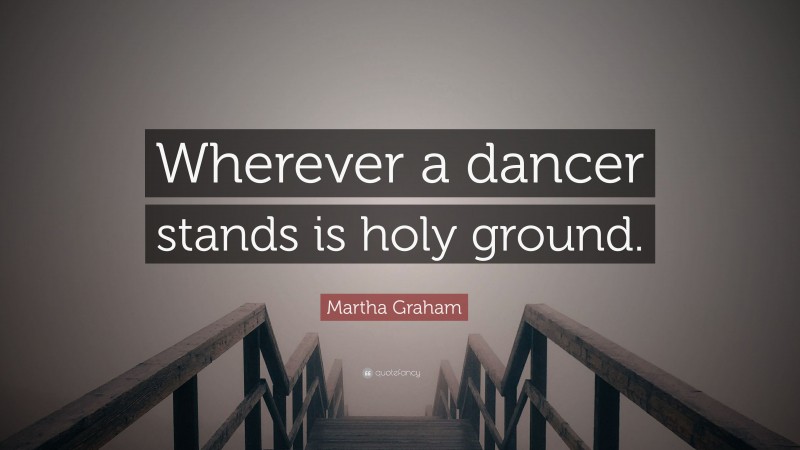Martha Graham Quote: “Wherever a dancer stands is holy ground.”