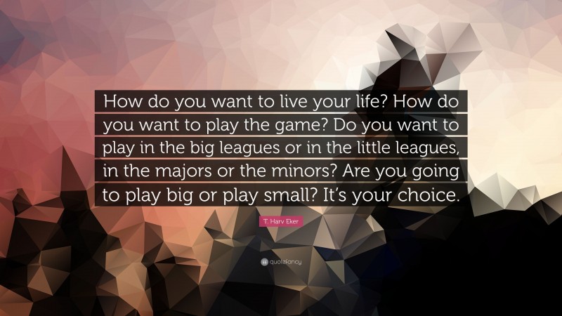 T. Harv Eker Quote: “How do you want to live your life? How do you want to play the game? Do you want to play in the big leagues or in the little leagues, in the majors or the minors? Are you going to play big or play small? It’s your choice.”