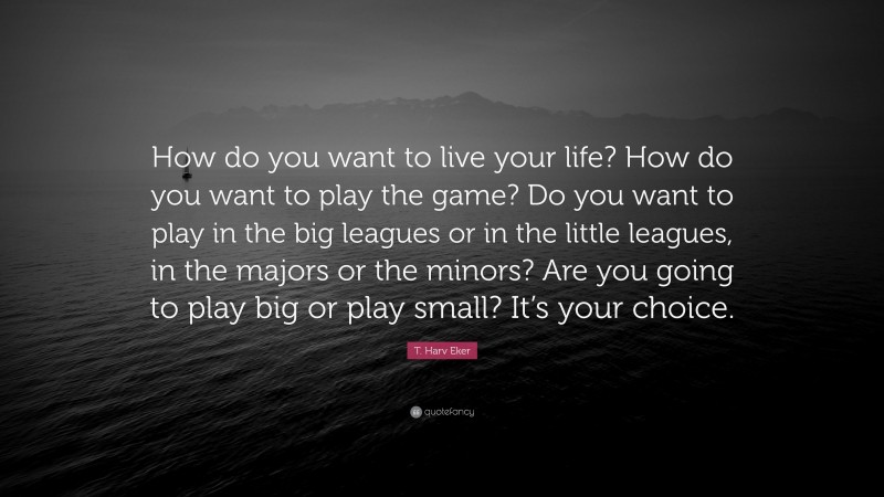 T. Harv Eker Quote: “How do you want to live your life? How do you want to play the game? Do you want to play in the big leagues or in the little leagues, in the majors or the minors? Are you going to play big or play small? It’s your choice.”