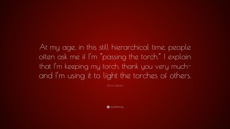 Gloria Steinem Quote: “At my age, in this still hierarchical time, people often ask me if I’m “passing the torch.” I explain that I’m keeping my torch, thank you very much-and I’m using it to light the torches of others.”