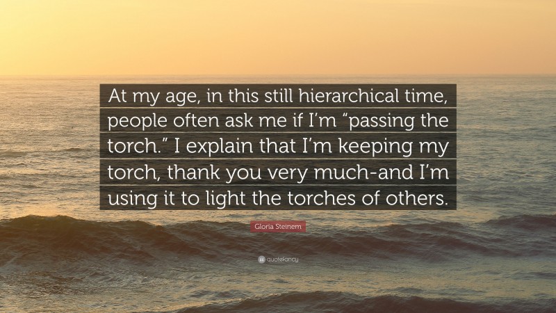 Gloria Steinem Quote: “At my age, in this still hierarchical time, people often ask me if I’m “passing the torch.” I explain that I’m keeping my torch, thank you very much-and I’m using it to light the torches of others.”