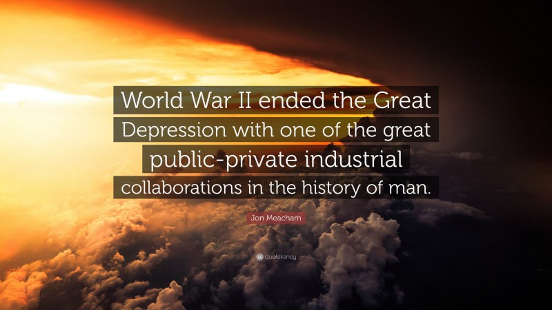 Jon Meacham Quote: “World War II ended the Great Depression with one of the great public-private industrial collaborations in the history of man.”