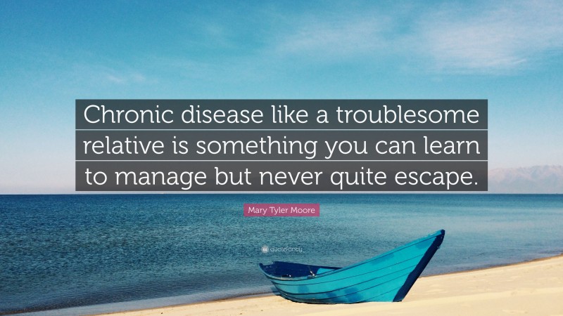 Mary Tyler Moore Quote: “Chronic disease like a troublesome relative is something you can learn to manage but never quite escape.”