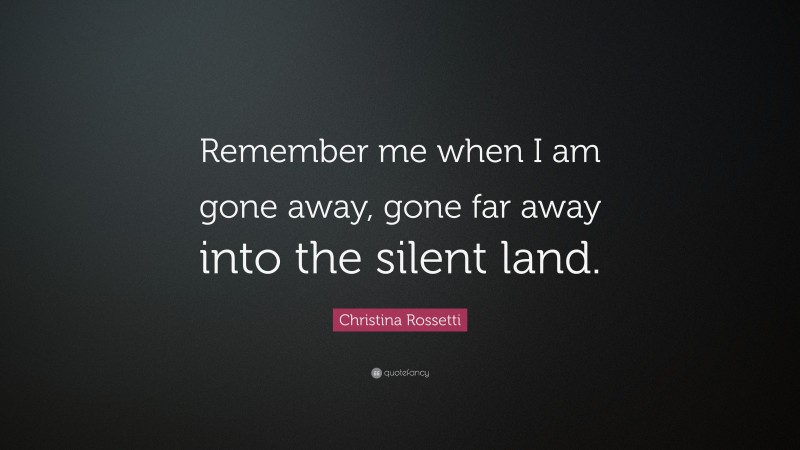 Christina Rossetti Quote: “Remember me when I am gone away, gone far away into the silent land.”