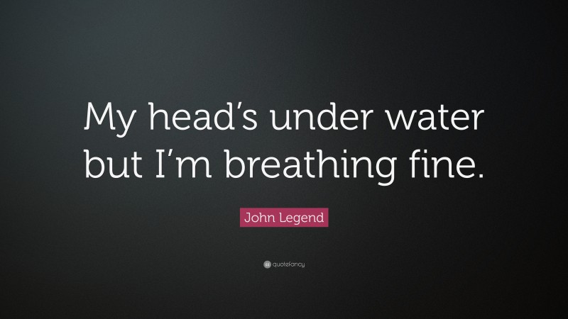 John Legend Quote: “My head’s under water but I’m breathing fine.”