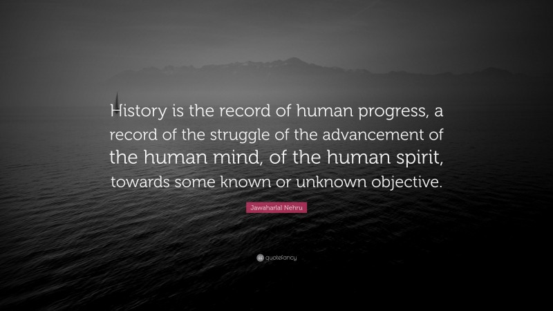 Jawaharlal Nehru Quote: “History is the record of human progress, a record of the struggle of the advancement of the human mind, of the human spirit, towards some known or unknown objective.”