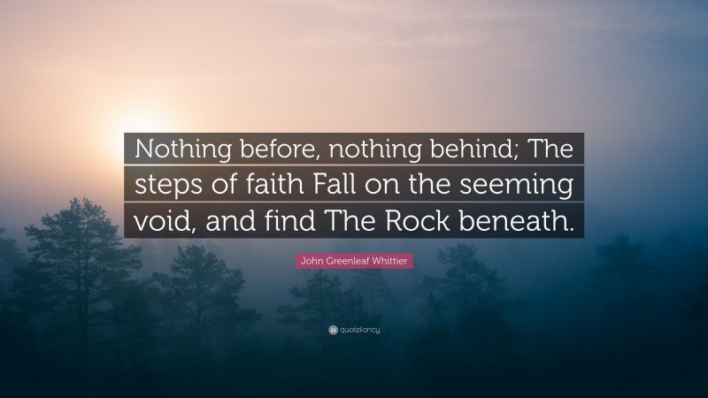 John Greenleaf Whittier Quote: “Nothing before, nothing behind; The steps of faith Fall on the seeming void, and find The Rock beneath.”