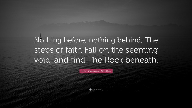 John Greenleaf Whittier Quote: “Nothing before, nothing behind; The steps of faith Fall on the seeming void, and find The Rock beneath.”