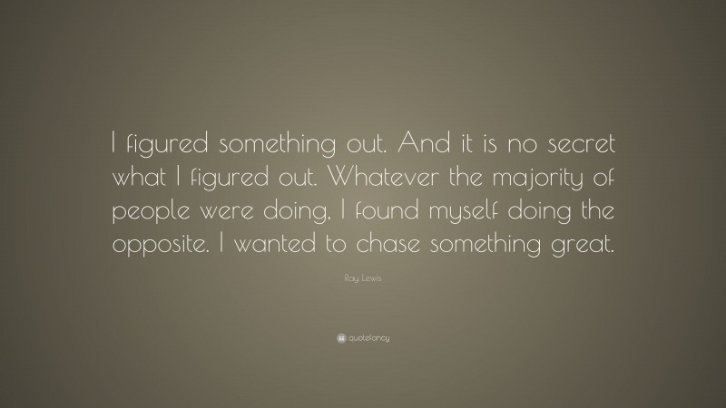 Ray Lewis Quote: “I figured something out. And it is no secret what I figured out. Whatever the majority of people were doing, I found myself doing the opposite. I wanted to chase something great.”