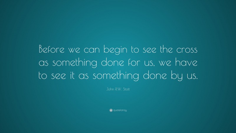 John R.W. Stott Quote: “Before we can begin to see the cross as something done for us, we have to see it as something done by us.”