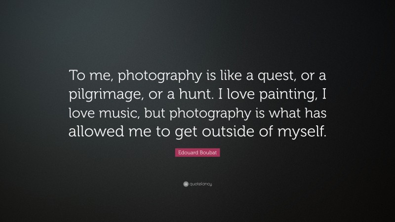 Edouard Boubat Quote: “To me, photography is like a quest, or a pilgrimage, or a hunt. I love painting, I love music, but photography is what has allowed me to get outside of myself.”