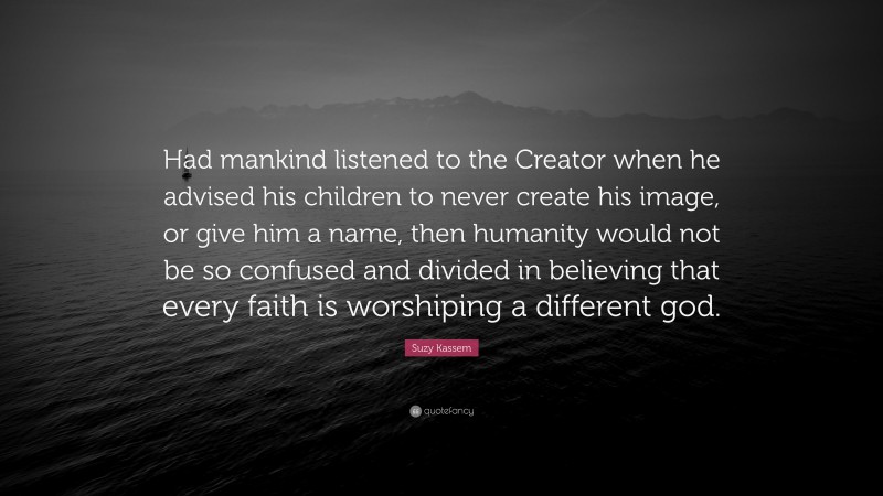 Suzy Kassem Quote: “Had mankind listened to the Creator when he advised his children to never create his image, or give him a name, then humanity would not be so confused and divided in believing that every faith is worshiping a different god.”