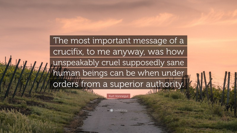 Kurt Vonnegut Quote: “The most important message of a crucifix, to me anyway, was how unspeakably cruel supposedly sane human beings can be when under orders from a superior authority.”
