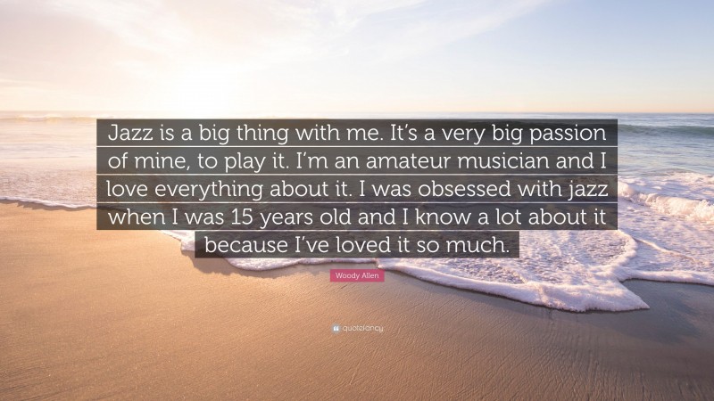 Woody Allen Quote: “Jazz is a big thing with me. It’s a very big passion of mine, to play it. I’m an amateur musician and I love everything about it. I was obsessed with jazz when I was 15 years old and I know a lot about it because I’ve loved it so much.”