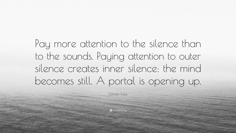 Eckhart Tolle Quote: “Pay more attention to the silence than to the sounds. Paying attention to outer silence creates inner silence: the mind becomes still. A portal is opening up.”