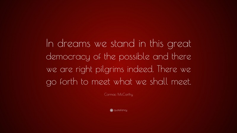 Cormac McCarthy Quote: “In dreams we stand in this great democracy of the possible and there we are right pilgrims indeed. There we go forth to meet what we shall meet.”