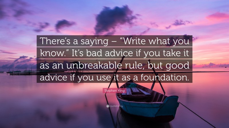 Stephen King Quote: “There’s a saying – “Write what you know.” It’s bad advice if you take it as an unbreakable rule, but good advice if you use it as a foundation.”