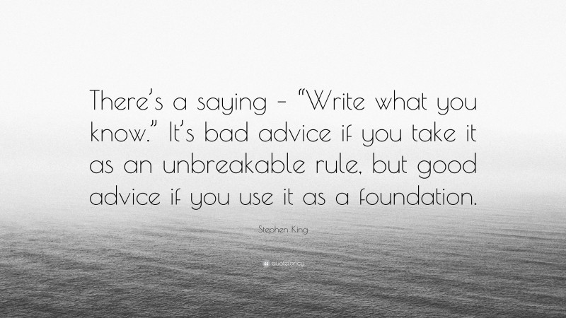 Stephen King Quote: “There’s a saying – “Write what you know.” It’s bad advice if you take it as an unbreakable rule, but good advice if you use it as a foundation.”