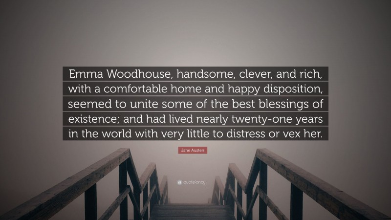 Jane Austen Quote: “Emma Woodhouse, handsome, clever, and rich, with a comfortable home and happy disposition, seemed to unite some of the best blessings of existence; and had lived nearly twenty-one years in the world with very little to distress or vex her.”