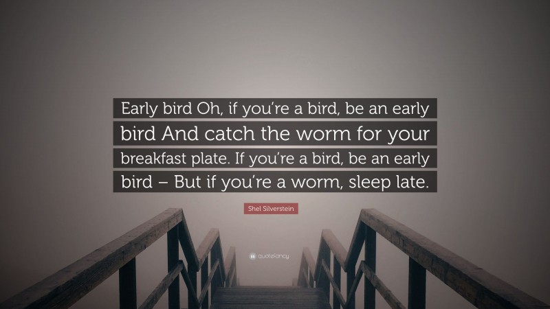 Shel Silverstein Quote: “Early bird Oh, if you’re a bird, be an early bird And catch the worm for your breakfast plate. If you’re a bird, be an early bird – But if you’re a worm, sleep late.”