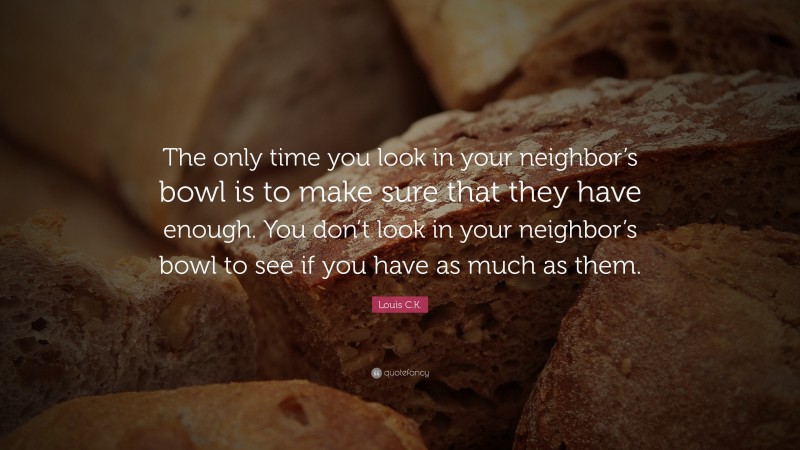 Louis C.K. Quote: “The only time you look in your neighbor’s bowl is to make sure that they have enough. You don’t look in your neighbor’s bowl to see if you have as much as them.”