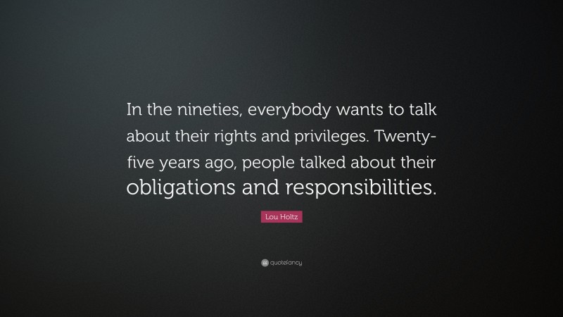 Lou Holtz Quote: “In the nineties, everybody wants to talk about their rights and privileges. Twenty-five years ago, people talked about their obligations and responsibilities.”
